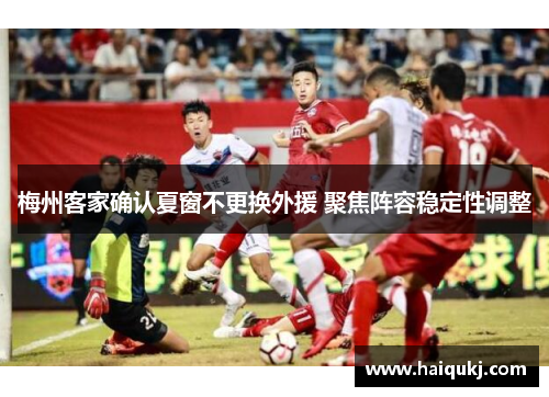 梅州客家确认夏窗不更换外援 聚焦阵容稳定性调整
